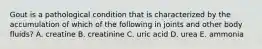 Gout is a pathological condition that is characterized by the accumulation of which of the following in joints and other body fluids? A. creatine B. creatinine C. uric acid D. urea E. ammonia
