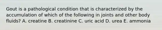 Gout is a pathological condition that is characterized by the accumulation of which of the following in joints and other body fluids? A. creatine B. creatinine C. uric acid D. urea E. ammonia
