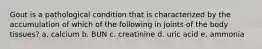 Gout is a pathological condition that is characterized by the accumulation of which of the following in joints of the body tissues? a. calcium b. BUN c. creatinine d. uric acid e. ammonia