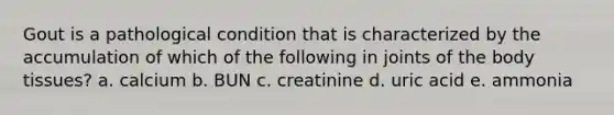 Gout is a pathological condition that is characterized by the accumulation of which of the following in joints of the body tissues? a. calcium b. BUN c. creatinine d. uric acid e. ammonia