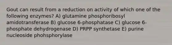 Gout can result from a reduction on activity of which one of the following enzymes? A) glutamine phosphoribosyl amidotransferase B) glucose 6-phosphatase C) glucose 6-phosphate dehydrogenase D) PRPP synthetase E) purine nucleoside phohsphorylase