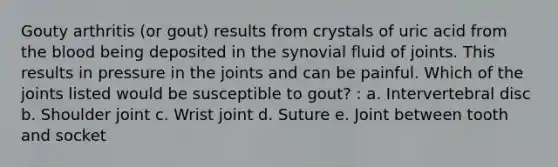 Gouty arthritis (or gout) results from crystals of uric acid from the blood being deposited in the synovial fluid of joints. This results in pressure in the joints and can be painful. Which of the joints listed would be susceptible to gout? : a. Intervertebral disc b. Shoulder joint c. Wrist joint d. Suture e. Joint between tooth and socket