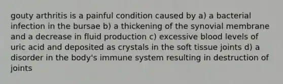 gouty arthritis is a painful condition caused by a) a bacterial infection in the bursae b) a thickening of the synovial membrane and a decrease in fluid production c) excessive blood levels of uric acid and deposited as crystals in the soft tissue joints d) a disorder in the body's immune system resulting in destruction of joints