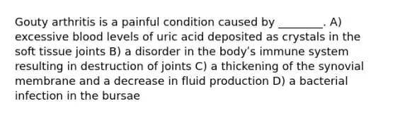 Gouty arthritis is a painful condition caused by ________. A) excessive blood levels of uric acid deposited as crystals in the soft tissue joints B) a disorder in the bodyʹs immune system resulting in destruction of joints C) a thickening of the synovial membrane and a decrease in fluid production D) a bacterial infection in the bursae