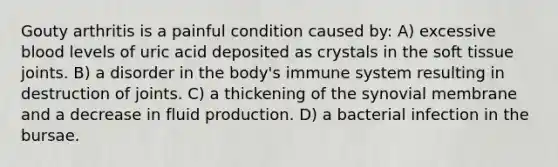 Gouty arthritis is a painful condition caused by: A) excessive blood levels of uric acid deposited as crystals in the soft tissue joints. B) a disorder in the body's immune system resulting in destruction of joints. C) a thickening of the synovial membrane and a decrease in fluid production. D) a bacterial infection in the bursae.