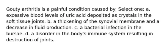 Gouty arthritis is a painful condition caused by: Select one: a. excessive blood levels of uric acid deposited as crystals in the soft tissue joints. b. a thickening of the synovial membrane and a decrease in fluid production. c. a bacterial infection in the bursae. d. a disorder in the body's immune system resulting in destruction of joints.