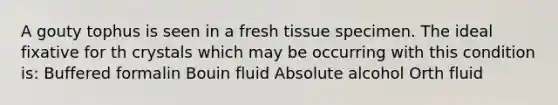 A gouty tophus is seen in a fresh tissue specimen. The ideal fixative for th crystals which may be occurring with this condition is: Buffered formalin Bouin fluid Absolute alcohol Orth fluid