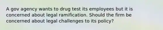 A gov agency wants to drug test its employees but it is concerned about legal ramification. Should the firm be concerned about legal challenges to its policy?