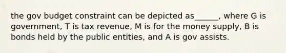 the gov budget constraint can be depicted as______, where G is government, T is tax revenue, M is for the money supply, B is bonds held by the public entities, and A is gov assists.