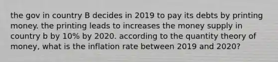 the gov in country B decides in 2019 to pay its debts by printing money. the printing leads to increases the money supply in country b by 10% by 2020. according to the quantity theory of money, what is the inflation rate between 2019 and 2020?