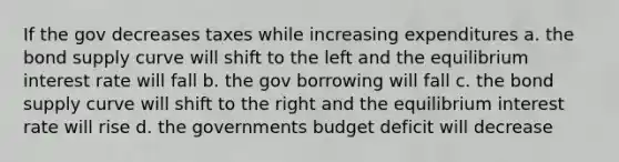 If the gov decreases taxes while increasing expenditures a. the bond supply curve will shift to the left and the equilibrium interest rate will fall b. the gov borrowing will fall c. the bond supply curve will shift to the right and the equilibrium interest rate will rise d. the governments budget deficit will decrease