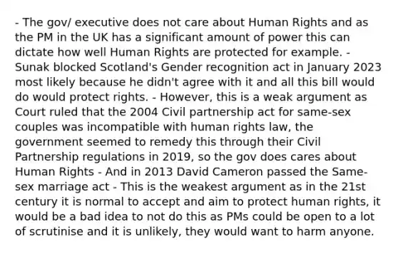 - The gov/ executive does not care about Human Rights and as the PM in the UK has a significant amount of power this can dictate how well Human Rights are protected for example. - Sunak blocked Scotland's Gender recognition act in January 2023 most likely because he didn't agree with it and all this bill would do would protect rights. - However, this is a weak argument as Court ruled that the 2004 Civil partnership act for same-sex couples was incompatible with human rights law, the government seemed to remedy this through their Civil Partnership regulations in 2019, so the gov does cares about Human Rights - And in 2013 David Cameron passed the Same-sex marriage act - This is the weakest argument as in the 21st century it is normal to accept and aim to protect human rights, it would be a bad idea to not do this as PMs could be open to a lot of scrutinise and it is unlikely, they would want to harm anyone.