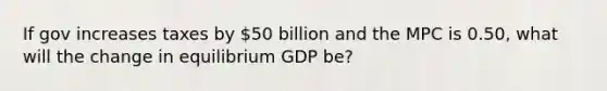 If gov increases taxes by 50 billion and the MPC is 0.50, what will the change in equilibrium GDP be?