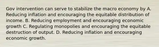 Gov intervention can serve to stabilize the macro economy by A. Reducing inflation and encouraging the equitable distribution of income. B. Reducing employment and encouraging economic growth C. Regulating monopolies and encouraging the equitable destruction of output. D. Reducing inflation and encouraging economic growth.