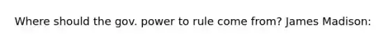 Where should the gov. power to rule come from? James Madison: