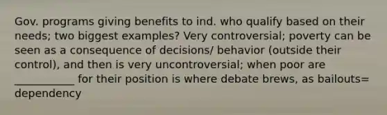 Gov. programs giving benefits to ind. who qualify based on their needs; two biggest examples? Very controversial; poverty can be seen as a consequence of decisions/ behavior (outside their control), and then is very uncontroversial; when poor are ___________ for their position is where debate brews, as bailouts= dependency