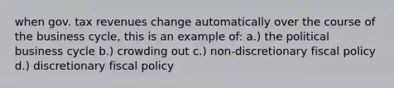 when gov. tax revenues change automatically over the course of the business cycle, this is an example of: a.) the political business cycle b.) crowding out c.) non-discretionary fiscal policy d.) discretionary fiscal policy