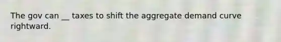 The gov can __ taxes to shift the aggregate demand curve rightward.