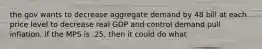 the gov wants to decrease aggregate demand by 48 bill at each price level to decrease real GDP and control demand pull inflation. if the MPS is .25, then it could do what