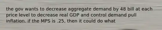 the gov wants to decrease aggregate demand by 48 bill at each price level to decrease real GDP and control demand pull inflation. if the MPS is .25, then it could do what