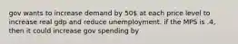 gov wants to increase demand by 50 at each price level to increase real gdp and reduce unemployment. if the MPS is .4, then it could increase gov spending by