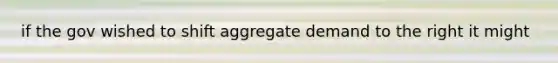 if the gov wished to shift aggregate demand to the right it might