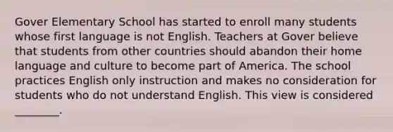 Gover Elementary School has started to enroll many students whose first language is not English. Teachers at Gover believe that students from other countries should abandon their home language and culture to become part of America. The school practices English only instruction and makes no consideration for students who do not understand English. This view is considered ________.