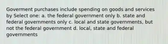 Goverment purchases include spending on goods and services by Select one: a. the federal government only b. state and federal governments only c. local and state governments, but not the federal government d. local, state and federal governments