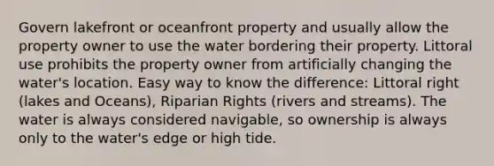 Govern lakefront or oceanfront property and usually allow the property owner to use the water bordering their property. Littoral use prohibits the property owner from artificially changing the water's location. Easy way to know the difference: Littoral right (lakes and Oceans), Riparian Rights (rivers and streams). The water is always considered navigable, so ownership is always only to the water's edge or high tide.