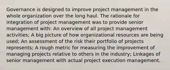 Governance is designed to improve project management in the whole organization over the long haul. The rationale for integration of project management was to provide senior management with: An overview of all project management activities; A big picture of how organizational resources are being used; An assessment of the risk their portfolio of projects represents; A rough metric for measuring the improvement of managing projects relative to others in the industry; Linkages of senior management with actual project execution management.