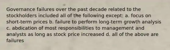 Governance failures over the past decade related to the stockholders included all of the following except: a. focus on short-term prices b. failure to perform long-term growth analysis c. abdication of most responsibilities to management and analysts as long as stock price increased d. all of the above are failures