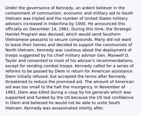 Under the governance of Kennedy, an ardent believer in the containment of communism, economic and military aid to South Vietnam was tripled and the number of United States military advisors increased in Indochina by 1000. He announced this officially on December 14, 1961. During this time, the Strategic Hamlet Program was devised, which would send Southern Vietnamese peasants to secure compounds. Many did not want to leave their homes and decided to support the communists of North Vietnam. Kennedy was cautious about the deployment of troops suggested by his chief military advisor Gen. Maxwell D. Taylor and consented to most of his advisor's recommendations, except for sending combat troops. Kennedy called for a series of reforms to be passed by Diem in return for American assistance. Diem initially refused, but accepted the terms after Kennedy threatened to reduce the promised aid. The amount of American aid was too small to the halt the insurgency. In November of 1963, Diem was killed during a coup by his generals which was supported and funded by the US because the US lost confidence in Diem and believed he would not be able to unite South Vietnam. Kennedy was assassinated shortly after.