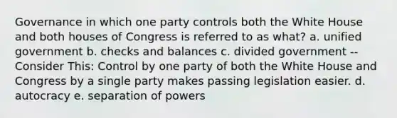 Governance in which one party controls both the White House and both houses of Congress is referred to as what? a. unified government b. checks and balances c. divided government -- Consider This: Control by one party of both the White House and Congress by a single party makes passing legislation easier. d. autocracy e. separation of powers