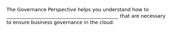 The Governance Perspective helps you understand how to ______________________________________________ that are necessary to ensure business governance in the cloud.