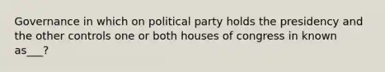 Governance in which on political party holds the presidency and the other controls one or both houses of congress in known as___?