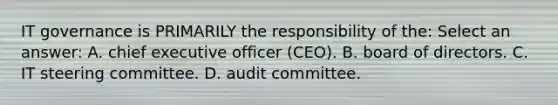 IT governance is PRIMARILY the responsibility of the: Select an answer: A. chief executive officer (CEO). B. board of directors. C. IT steering committee. D. audit committee.