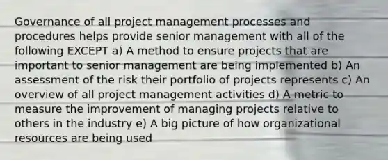 Governance of all project management processes and procedures helps provide senior management with all of the following EXCEPT a) A method to ensure projects that are important to senior management are being implemented b) An assessment of the risk their portfolio of projects represents c) An overview of all project management activities d) A metric to measure the improvement of managing projects relative to others in the industry e) A big picture of how organizational resources are being used