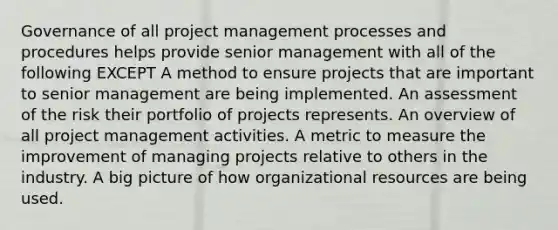 Governance of all project management processes and procedures helps provide senior management with all of the following EXCEPT A method to ensure projects that are important to senior management are being implemented. An assessment of the risk their portfolio of projects represents. An overview of all project management activities. A metric to measure the improvement of managing projects relative to others in the industry. A big picture of how organizational resources are being used.