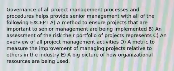 Governance of all project management processes and procedures helps provide senior management with all of the following EXCEPT A) A method to ensure projects that are important to senior management are being implemented B) An assessment of the risk their portfolio of projects represents C) An overview of all project management activities D) A metric to measure the improvement of managing projects relative to others in the industry E) A big picture of how organizational resources are being used.