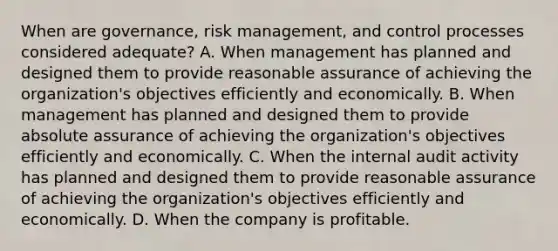 When are governance, risk management, and control processes considered adequate? A. When management has planned and designed them to provide reasonable assurance of achieving the organization's objectives efficiently and economically. B. When management has planned and designed them to provide absolute assurance of achieving the organization's objectives efficiently and economically. C. When the internal audit activity has planned and designed them to provide reasonable assurance of achieving the organization's objectives efficiently and economically. D. When the company is profitable.