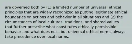 are governed both by (1) a limited number of universal ethical principles that are widely recognized as putting legitimate ethical boundaries on actions and behavior in all situations and (2) the circumstances of local cultures, traditions, and shared values that further prescribe what constitutes ethically permissible behavior and what does not—but universal ethical norms always take precedence over local norms.