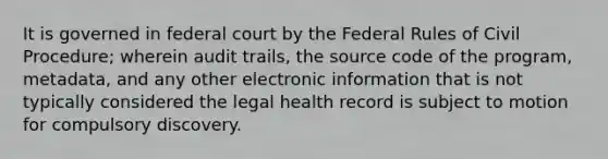 It is governed in federal court by the Federal Rules of Civil Procedure; wherein audit trails, the source code of the program, metadata, and any other electronic information that is not typically considered the legal health record is subject to motion for compulsory discovery.