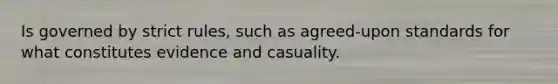 Is governed by strict rules, such as agreed-upon standards for what constitutes evidence and casuality.