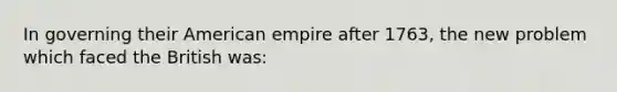 In governing their American empire after 1763, the new problem which faced the British was: