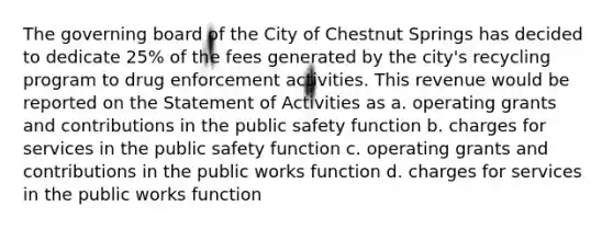 The governing board of the City of Chestnut Springs has decided to dedicate 25% of the fees generated by the city's recycling program to drug enforcement activities. This revenue would be reported on the Statement of Activities as a. operating grants and contributions in the public safety function b. charges for services in the public safety function c. operating grants and contributions in the public works function d. charges for services in the public works function