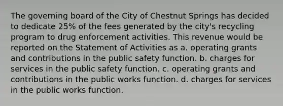 The governing board of the City of Chestnut Springs has decided to dedicate 25% of the fees generated by the city's recycling program to drug enforcement activities. This revenue would be reported on the Statement of Activities as a. operating grants and contributions in the public safety function. b. charges for services in the public safety function. c. operating grants and contributions in the public works function. d. charges for services in the public works function.