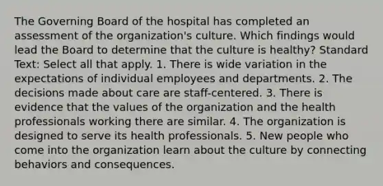 The Governing Board of the hospital has completed an assessment of the organization's culture. Which findings would lead the Board to determine that the culture is healthy? Standard Text: Select all that apply. 1. There is wide variation in the expectations of individual employees and departments. 2. The decisions made about care are staff-centered. 3. There is evidence that the values of the organization and the health professionals working there are similar. 4. The organization is designed to serve its health professionals. 5. New people who come into the organization learn about the culture by connecting behaviors and consequences.