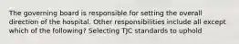 The governing board is responsible for setting the overall direction of the hospital. Other responsibilities include all except which of the following? Selecting TJC standards to uphold