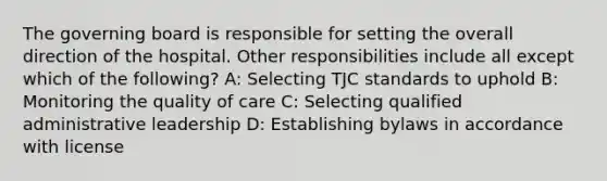 The governing board is responsible for setting the overall direction of the hospital. Other responsibilities include all except which of the following? A: Selecting TJC standards to uphold B: Monitoring the quality of care C: Selecting qualified administrative leadership D: Establishing bylaws in accordance with license