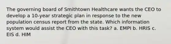 The governing board of Smithtown Healthcare wants the CEO to develop a 10-year strategic plan in response to the new population census report from the state. Which information system would assist the CEO with this task? a. EMPI b. HRIS c. EIS d. HIM